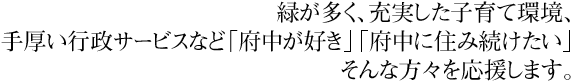 緑が多く、充実した子育て環境、手厚い行政サービスなど「府中が好き」「府中に住み続けたい」そんな方々を応援します。